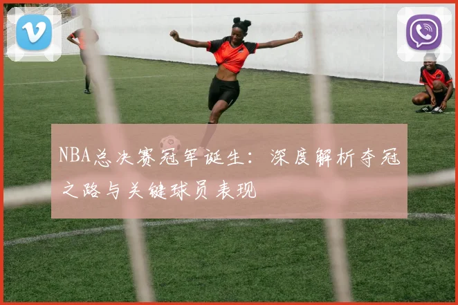 NBA总决赛冠军诞生：深度解析夺冠之路与关键球员表现