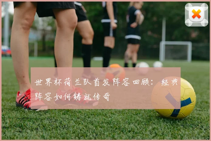 世界杯荷兰队首发阵容回顾：经典阵容如何铸就传奇