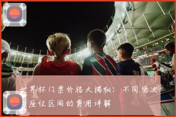 世界杯门票价格大揭秘:不同场次与座位区间的费用详解
