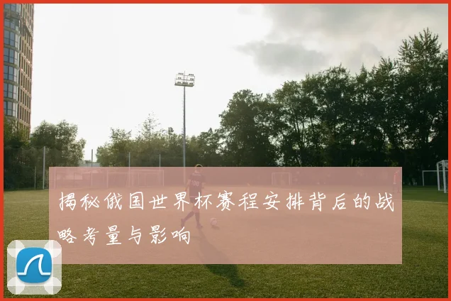 揭秘俄国世界杯赛程安排背后的战略考量与影响