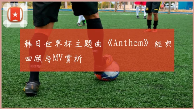韩日世界杯主题曲《Anthem》经典回顾与MV赏析