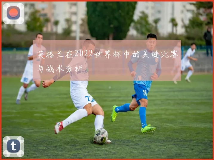 英格兰在2022世界杯中的关键比赛与战术分析