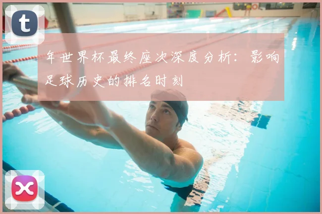 年世界杯最终座次深度分析：影响足球历史的排名时刻