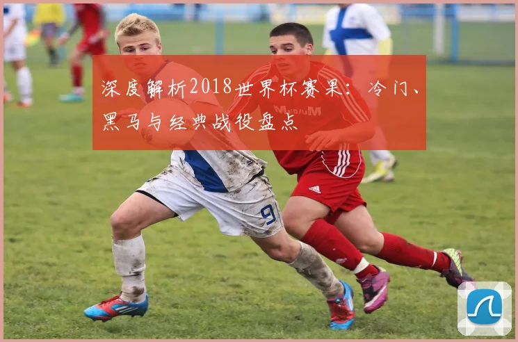 深度解析2018世界杯赛果：冷门、黑马与经典战役盘点