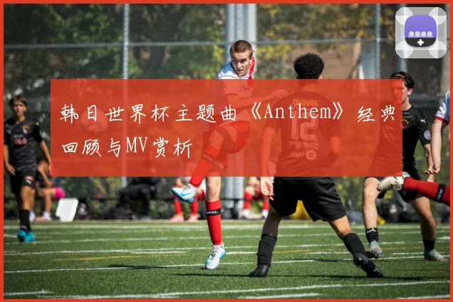 韩日世界杯主题曲《Anthem》经典回顾与MV赏析