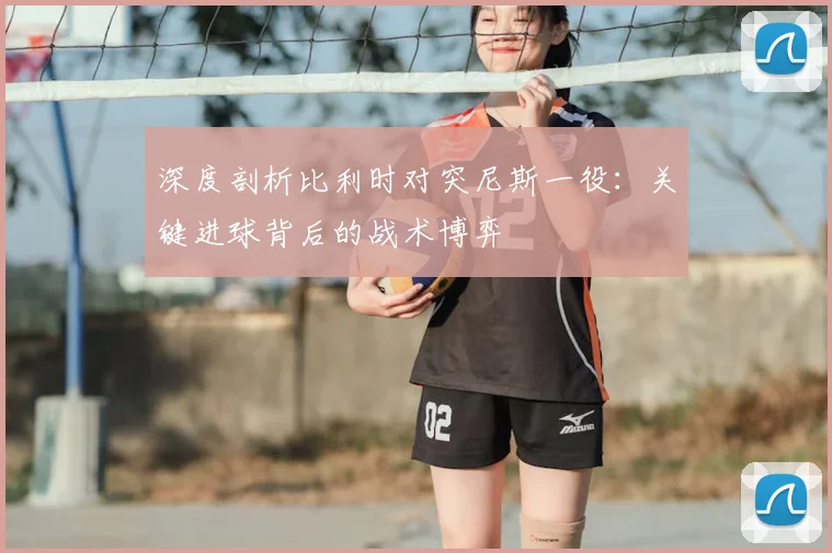 深度剖析比利时对突尼斯一役：关键进球背后的战术博弈
