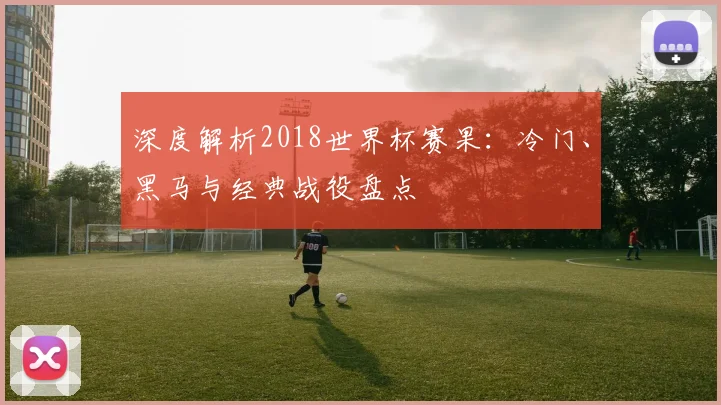 深度解析2018世界杯赛果：冷门、黑马与经典战役盘点