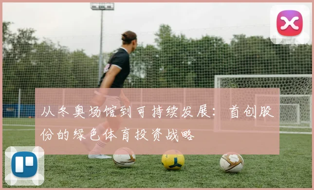 从冬奥场馆到可持续发展：首创股份的绿色体育投资战略