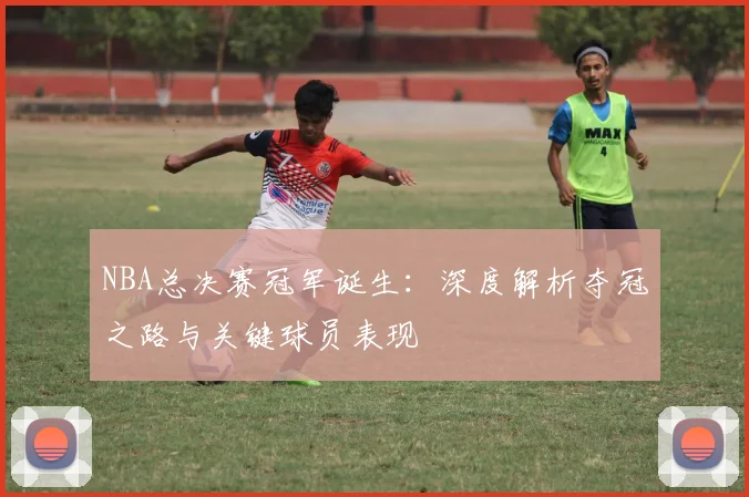 NBA总决赛冠军诞生：深度解析夺冠之路与关键球员表现