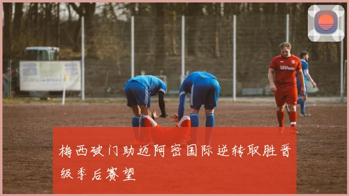 梅西破门助迈阿密国际逆转取胜晋级季后赛望